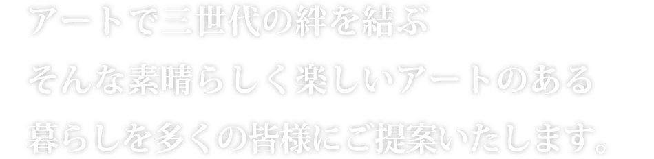 アートで三世代の絆を結ぶそんな素晴らしく楽しいアートのある暮らしを多くの皆様にご提案いたします。